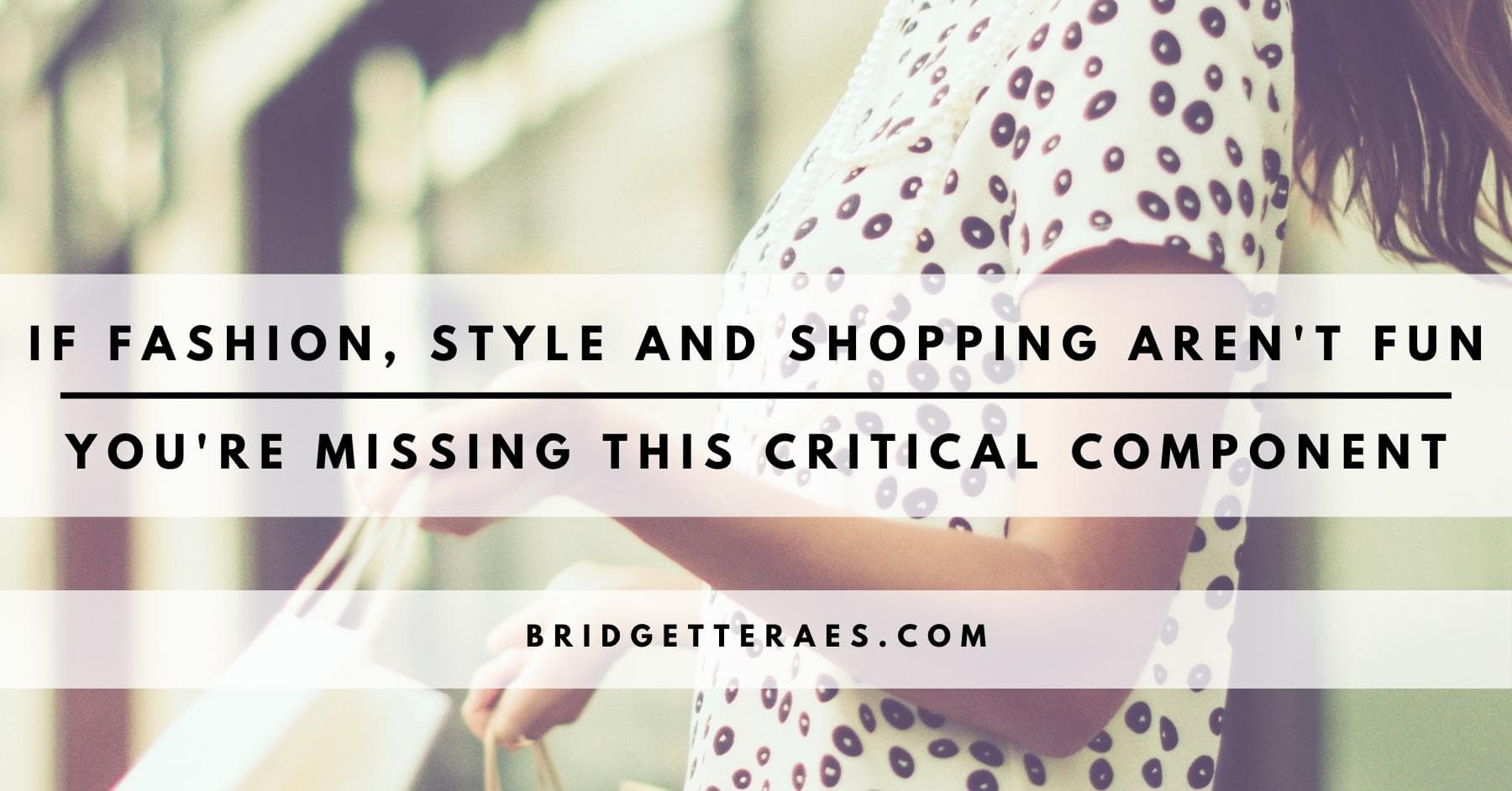 IF FASHION, STYLE, AND SHOPPING AREN’T FUN, YOU ARE MISSING THIS CRITICAL COMPONENT